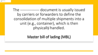 The --------------- document is usually issued
by carriers or forwarders to define the
consolidation of multiple shipments into a
unit (e.g., container), which is then
physically handled.
Master bill of lading (MBL)
 