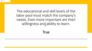 The educational and skill levels of the
labor pool must match the company’s
needs. Even more important are their
willingness and ability to learn.
True
 
