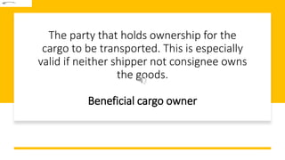 The party that holds ownership for the
cargo to be transported. This is especially
valid if neither shipper not consignee owns
the goods.
Beneficial cargo owner
 