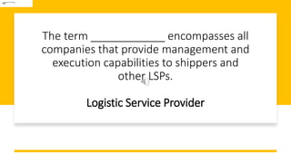 The term ____________ encompasses all
companies that provide management and
execution capabilities to shippers and
other LSPs.
Logistic Service Provider
 