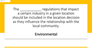 The ___________ regulations that impact
a certain industry in a given location
should be included in the location decision
as they influence the relationship with the
local community.
Environmental
 