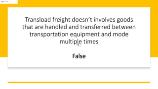 Transload freight doesn’t involves goods
that are handled and transferred between
transportation equipment and mode
multiple times
False
 