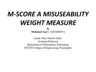 M-SCORE A MISUSEABILITY 
WEIGHT MEASURE 
by 
MohmadAzar ( 12JJ1D4010 ) 
Guide: Ram Naresh Yadav 
Assistant Professor 
Department of Information Technology 
JNTUH College of Engineering, Nachupally 
 