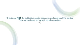 Criteria are NOT the subjective needs, concerns, and desires of the parties.
They are the basis from which people negotiate.
 