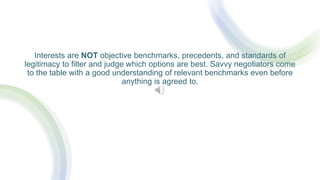 Interests are NOT objective benchmarks, precedents, and standards of
legitimacy to filter and judge which options are best. Savvy negotiators come
to the table with a good understanding of relevant benchmarks even before
anything is agreed to.
 