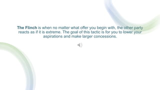 The Flinch is when no matter what offer you begin with, the other party
reacts as if it is extreme. The goal of this tactic is for you to lower your
aspirations and make larger concessions.
 