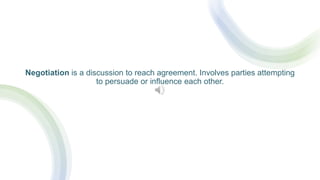 Negotiation is a discussion to reach agreement. Involves parties attempting
to persuade or influence each other.
 