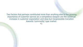 Two factors that perhaps contributed more than anything else to the growing
importance of customer service as a competitive weapon are the continual
increase in customer expectation and slow but inexpressible transition
towards 'commodity' type market.
 
