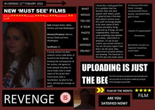 REVENGE
Cast: Georgia Butler, Abbie
Ashman and Jake Waddington
Director/Producer: Melissa
Hernan Doyle and Hera
Waddington
Certificate: 15
A young woman has been
asked to send a nude photo of
herself to her boyfriend; not
knowing the consequences of
her actions, she agrees to.
Scott uploads the photo to
social media. Kate is made
aware of this by her best
friend Sarah, Kate is
heartbroken by what he has
done, will Kate get revenge on
Scott?
UPLOADING IS JUST
THE BEGINNING.
NEW ‘MUST SEE’ FILMS
I found this a really good film!
It is a problem that has
become more and more
popular with today’s youth.
It’s great to have a filmthat
talks about a serious issue,
this could encourage people
to be more aware of their
actions and where things
could end up if things are sent
inappropriately. Once you
send something risky whether
it’s a photo, attachment or
whatever, it’s out of your
control, you cannot retrieve it.
You can of course report it but
that’s not the point, they
could send it privately without
you knowing. The character in
this film was only made aware
of it because of her best
friend. I strongly recommend
this film to anyone. I would
definitely give it 5 stars.
- Anonymous
I loved it, It’s a great watch!
- Anonymous
-
Best thriller I’ve seen in a long
time! I loved
How visual it was!
- Anonymous
FILM
IN CINEMAS 13TH FEBUARY 2016
MUST-SEE VERY GOOD GOOD DISSAPOINTING
DIRE
FILM OF THE MONTH
Thisfilmhasbeenproducedcinematicallyand
veryvisuallyasithas beenmade byusingas
little dialogue aspossible.
of itbecause of herbest
friend. Istrongly
recommendthisfilmto
anyone.Iwoulddefinitely
give it5 stars.
- Anonymous
I lovedit, it’sa greatwatch!
- Anonymous
BestthrillerI’ve seenina
longtime!Ilovedhow
visual itwas!
- Anonymous
WHAT
WOULD
YOU DO
IF YOUR
PHOTO
WAS
EXPOSED
ONLINE?
ARE YOU
SATISFIED NOW?
 
