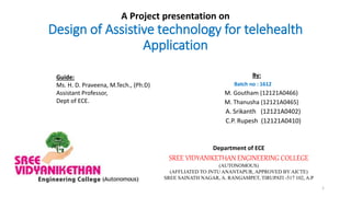 A Project presentation on
Design of Assistive technology for telehealth
Application
By:
Batch no : 1612
M. Goutham (12121A0466)
M. Thanusha (12121A0465)
A. Srikanth (12121A0402)
C.P. Rupesh (12121A0410)
Guide:
Ms. H. D. Praveena, M.Tech., (Ph.D)
Assistant Professor,
Dept of ECE.
Department of ECE
SREE VIDYANIKETHAN ENGINEERING COLLEGE
(AUTONOMOUS)
(AFFLIATED TO JNTU ANANTAPUR, APPROVED BY AICTE)
SREE SAINATH NAGAR, A. RANGAMPET, TIRUPATI -517 102, A.P
1
 