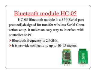 Bluetooth module HC-05
HC-05 Bluetooth module is a SPP(Serial port
protocol),designed for transfer wireless Serial Conn-
ection setup. It makes an easy way to interface with
controller or PC
Bluetooth frequency is 2.4GHz.
It is provide connectivity up to 10-15 meters.
 