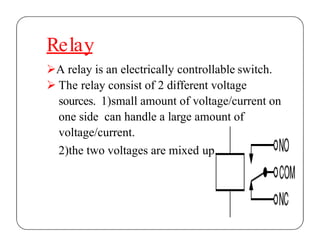 Relay
A relay is an electrically controllable switch.
 The relay consist of 2 different voltage
sources. 1)small amount of voltage/current on
one side can handle a large amount of
voltage/current.
2)the two voltages are mixed up.
 
