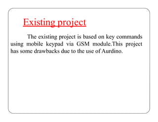 Existing project
The existing project is based on key commands
using mobile keypad via GSM module.This project
has some drawbacks due to the use of Aurdino.
 