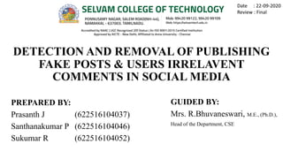 DETECTION AND REMOVAL OF PUBLISHING
FAKE POSTS & USERS IRRELAVENT
COMMENTS IN SOCIAL MEDIA
PREPARED BY:
Prasanth J (622516104037)
Santhanakumar P (622516104046)
Sukumar R (622516104052)
GUIDED BY:
Mrs. R.Bhuvaneswari, M.E., (Ph.D.),
Head of the Department, CSE
Date : 22-09-2020
Review : Final
 