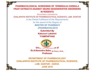 21-Jul-22 1
PHARMACOLOGICAL SCREENING OF TERMINALIA CHEBULA
FRUIT EXTRACTS AGAINST NEURO DEGENERATIVE DISORDERS
IN RODENTS
Dissertation submitted to
CHALAPATHI INSTITUTE OF PHARMACEUTICAL SCIENCES, LAM, GUNTUR
In the Partial Fulfillment of the Requirements
for the award of the Degree of
MASTER OF PHARMACY
(PHARMACOLOGY)
Submitted By
Kakunuri Lakshmi
Y16MPHPY442
Under the Guidance of
Dr.A.Narendra Babu, M. Pharm., Ph.D.,
Professor
DEPARTMENT OF PHARMACOLOGY
CHALAPATHI INSTITUTE OF PHARMACEUTICAL SCIENCES,
LAM, GUNTUR - 522034.
JUNE 2018
 