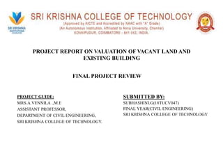 PROJECT REPORT ON VALUATION OF VACANT LAND AND
EXISTING BUILDING
SUBMITTED BY:
SUBHASHINI.G(18TUCV047)
FINAL YEAR(CIVIL ENGINEERING)
SRI KRISHNA COLLEGE OF TECHNOLOGY
PROJECT GUIDE:
MRS.A.VENNILA .,M.E
ASSISTANT PROFESSOR,
DEPARTMENT OF CIVIL ENGINEERING,
SRI KRISHNA COLLEGE OF TECHNOLOGY.
FINAL PROJECT REVIEW
 