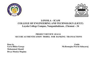 LOYOLA – ICAM
COLLEGE OF ENGINEERING AND TECHNOLOGY (LICET)
Loyola College Campus, Nungambakkam , Chennai – 34
PROJECT REVIEW :01/4/14
SECURE AUTHENTICATION MODEL FOR BANKING TRANSACTIONS
Done by Guide
Gavic Bikku George Mr.Remegius Pravin Sahayaraj
Mohammed Shamil
Divya Monica Magima
 