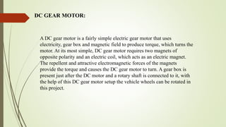 DC GEAR MOTOR:
A DC gear motor is a fairly simple electric gear motor that uses
electricity, gear box and magnetic field to produce torque, which turns the
motor. At its most simple, DC gear motor requires two magnets of
opposite polarity and an electric coil, which acts as an electric magnet.
The repellent and attractive electromagnetic forces of the magnets
provide the torque and causes the DC gear motor to turn. A gear box is
present just after the DC motor and a rotary shaft is connected to it, with
the help of this DC gear motor setup the vehicle wheels can be rotated in
this project.
 