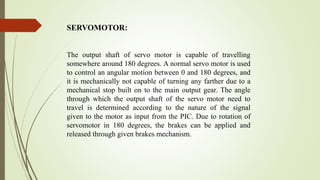 The output shaft of servo motor is capable of travelling
somewhere around 180 degrees. A normal servo motor is used
to control an angular motion between 0 and 180 degrees, and
it is mechanically not capable of turning any farther due to a
mechanical stop built on to the main output gear. The angle
through which the output shaft of the servo motor need to
travel is determined according to the nature of the signal
given to the motor as input from the PIC. Due to rotation of
servomotor in 180 degrees, the brakes can be applied and
released through given brakes mechanism.
SERVOMOTOR:
 