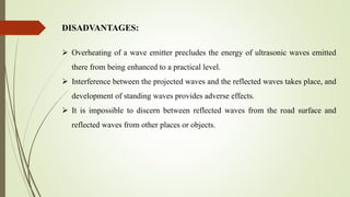  Overheating of a wave emitter precludes the energy of ultrasonic waves emitted
there from being enhanced to a practical level.
 Interference between the projected waves and the reflected waves takes place, and
development of standing waves provides adverse effects.
 It is impossible to discern between reflected waves from the road surface and
reflected waves from other places or objects.
DISADVANTAGES:
 