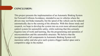 This project presents the implementation of an Automatic Braking System
for Forward Collision Avoidance, intended to use in vehicles where the
drivers may not brake manually, but the speed of the vehicle can be reduced
automatically due to the sensing of the obstacles. With this future study and
research, we hope to develop the system into an even more advanced speed
control system for automobile safety, while realizing that this certainly
requires tons of work and learning, like the programming and operation of
microcontrollers and the automobile structure. We believe that the
incorporation of all components in Automatic Braking System will
maximize safety and also give such system a bigger market space and a
competitive edge in the market.
CONCLUSION:
 