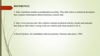 1. http://members.rennlist.com/pbanders/ecu.htm. This link refers to technical document
that contains information about electronic control unit.
2. http://www.aa1car.com/ this website contains technical articles, books and manuals
that help us find what’s wrong with our vehicle and what needed to fix it.
3.David Epsilon, An embedded software premier, Pearson education, 1999.
REFERENCE:
 