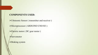 COMPONENTS USED:
Ultrasonic Sensor ( transmitter and receiver )
Microprocessor ( ARDUINO UNO R3 )
Electric motor ( DC gear motor )
Servomotor
Braking system
 