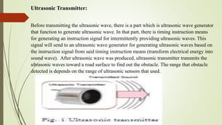 Ultrasonic Transmitter:
Before transmitting the ultrasonic wave, there is a part which is ultrasonic wave generator
that function to generate ultrasonic wave. In that part, there is timing instruction means
for generating an instruction signal for intermittently providing ultrasonic waves. This
signal will send to an ultrasonic wave generator for generating ultrasonic waves based on
the instruction signal from said timing instruction means (transform electrical energy into
sound wave). After ultrasonic wave was produced, ultrasonic transmitter transmits the
ultrasonic waves toward a road surface to find out the obstacle. The range that obstacle
detected is depends on the range of ultrasonic sensors that used.
 