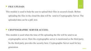  FILE UPLOAD:
This module is used to help the user to upload their files in secured clouds. Before 
uploading the files in the cloud the data will be  send to Cryptographic Server. The 
uploaded data can be a pdf, text.
 CRYPTOGRAPHIC SERVER ACCESS:
This module is used when the time of file uploading the file will be send to an 
cryptographic server. Here the cryptographic server is mentioned as the third party. 
So the third party provides the security here. Cryptographic Server used for key 
generation.
9/5/2016
11
 