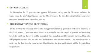  KEY GENERATION:
      In this module the CS generates two types of different secret key, one for file owner and other for 
users. Using the user’s key they can view the files or retrieve the files. But using the file owner’s key 
they done a modification like delete, edit etc. 
 FILE ENCRYPTION AND DECRYPTION:
      In this method the uploaded data will be encrypted after the key generation and it will be stored in 
the cloud server. If any user wants to access a particular data they need to provide authentication 
key. After verifying the key it will be encrypted. This module is used for security purpose. Here after 
verifying the required key, the data will be encrypted into readable format. This module is used to 
retrieving the data from the cloud server. After finishing the key verification it will be decrypted into 
original data.
9/5/2016
14
 