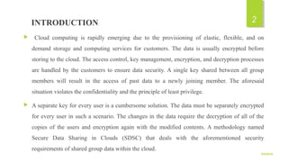   INTRODUCTION
 Cloud computing is rapidly emerging due to the provisioning of elastic, flexible, and on
demand storage and computing services for customers. The data is usually encrypted before
storing to the cloud. The access control, key management, encryption, and decryption processes
are handled by the customers to ensure data security. A single key shared between all group
members will result in the access of past data to a newly joining member. The aforesaid
situation violates the confidentiality and the principle of least privilege.
 A separate key for every user is a cumbersome solution. The data must be separately encrypted
for every user in such a scenario. The changes in the data require the decryption of all of the
copies of the users and encryption again with the modified contents. A methodology named
Secure Data Sharing in Clouds (SDSC) that deals with the aforementioned security
requirements of shared group data within the cloud.
9/5/2016
2
 