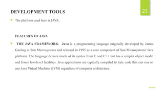 DEVELOPMENT TOOLS
 The platform used here is JAVA.
FEATURES OF JAVA
 THE JAVA FRAMEWORK: Java is a programming language originally developed by James
Gosling at Sun Microsystems and released in 1995 as a core component of Sun Microsystems' Java
platform. The language derives much of its syntax from C and C++ but has a simpler object model
and fewer low-level facilities. Java applications are typically compiled to byte code that can run on
any Java Virtual Machine (JVM) regardless of computer architecture.
9/5/2016
23
 