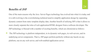 Benefits of JSP
One of the main reasons why the Java Server Pages technology has evolved into what it is today and
it is still evolving is the overwhelming technical need to simplify application design by separating
dynamic content from static template display data. Another benefit of utilizing JSP is that it allows to
more cleanly separate the roles of web application/HTML designer from a software developer. The
JSP technology is blessed with a number of exciting benefits, which are chronicled as follows:
 The JSP technology is platform independent, in its dynamic web pages, its web servers, and its
underlying server components. That is, JSP pages perform perfectly without any hassle on any
platform, run on any web server, and web-enabled application server.
9/5/2016
24
 