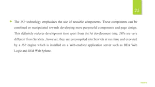  The JSP technology emphasizes the use of reusable components. These components can be
combined or manipulated towards developing more purposeful components and page design.
This definitely reduces development time apart from the At development time, JSPs are very
different from Servlets , however, they are precompiled into Servlets at run time and executed
by a JSP engine which is installed on a Web-enabled application server such as BEA Web
Logic and IBM Web Sphere.
9/5/2016
25
 