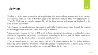 Servlets
Earlier in client- server computing, each application had its own client program and it worked as a
user interface and need to be installed on each user's personal computer. Most web applications use
HTML/XHTML that are mostly supported by all the browsers and web pages are displayed to the
client as static documents.
A web page can merely displays static content and it also lets the user navigate through the content,
but a web application provides a more interactive experience.
Any computer running Servlets or JSP needs to have a container. A container is nothing but a piece
of software responsible for loading, executing and unloading the Servlets and JSP. While servlets can
be used to extend the functionality of any Java- enabled server.
They are mostly used to extend web servers, and are efficient replacement for CGI scripts. CGI was
one of the earliest and most prominent server side dynamic content solutions, so before going forward
it is very important to know the difference between CGI and the Servlets.
9/5/2016
26
 