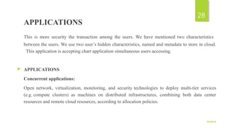 APPLICATIONS
This is more security the transaction among the users. We have mentioned two characteristics
between the users. We use two user’s hidden characteristics, named and metadata to store in cloud.
This application is accepting chart application simultaneous users accessing.
 APPLICATIONS
Concurrent applications:
Open network, virtualization, monitoring, and security technologies to deploy multi-tier services
(e.g. compute clusters) as machines on distributed infrastructures, combining both data center
resources and remote cloud resources, according to allocation policies.
9/5/2016
28
 