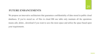 FUTURE ENHANCEMENTS
We propose an innovative architecture that guarantees confidentiality of data stored in public cloud
databases. If you’re stored no. of files in cloud DB one table only maintain all the operations
means edit, delete , download if you want to save the more space and utilize the space based upon
your requirements.
9/5/2016
29
 