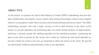 OBJECTIVE
In this project, we propose the Secure Data Sharing in Clouds (SDSC) methodology that provides:
data confidentiality and integrity; access control; data sharing (forwarding) without using computer
intensive re-encryption; insider threat security; and forward and backward access control. The SDSC
methodology encrypts a file with a single privacy as well as fault tolerance to the client. In this
project we provide algorithms for distributing data: our results include hardness of approximation
and hence a heuristic greedy hill climbing algorithm for the distribution problem partitioning the
query at the client to queries for the various sites is done by a bottom up state based algorithm we
provide. Finally the results at the sites are integrated to obtain the answer at the client. We provide
an experimental validation and performance study of our algorithms.
9/5/2016
3
 