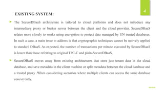 EXISTING SYSTEM:
 The SecureDBaaS architecture is tailored to cloud platforms and does not introduce any
intermediary proxy or broker server between the client and the cloud provider. SecureDBaaS
relates more closely to works using encryption to protect data managed by UN trusted databases.
In such a case, a main issue to address is that cryptographic techniques cannot be natively applied
to standard DBaaS. As expected, the number of transactions per minute executed by SecureDBaaS
is lower than those referring to original TPC-C and plain-SecureDBaaS.
 SecureDBaaS moves away from existing architectures that store just tenant data in the cloud
database, and save metadata in the client machine or split metadata between the cloud database and
a trusted proxy .When considering scenarios where multiple clients can access the same database
concurrently.
9/5/2016
4
 