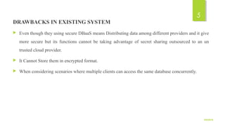 DRAWBACKS IN EXISTING SYSTEM
 Even though they using secure DBaaS means Distributing data among different providers and it give
more secure but its functions cannot be taking advantage of secret sharing outsourced to an un
trusted cloud provider.
 It Cannot Store them in encrypted format.
 When considering scenarios where multiple clients can access the same database concurrently.
9/5/2016
5
 