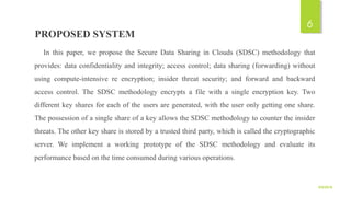 PROPOSED SYSTEM
In this paper, we propose the Secure Data Sharing in Clouds (SDSC) methodology that
provides: data confidentiality and integrity; access control; data sharing (forwarding) without
using compute-intensive re encryption; insider threat security; and forward and backward
access control. The SDSC methodology encrypts a file with a single encryption key. Two
different key shares for each of the users are generated, with the user only getting one share.
The possession of a single share of a key allows the SDSC methodology to counter the insider
threats. The other key share is stored by a trusted third party, which is called the cryptographic
server. We implement a working prototype of the SDSC methodology and evaluate its
performance based on the time consumed during various operations.
9/5/2016
6
 