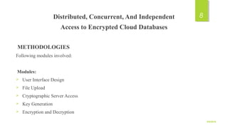 Distributed, Concurrent, And Independent
Access to Encrypted Cloud Databases
METHODOLOGIES
Following modules involved:
Modules:
 User Interface Design
 File Upload
 Cryptographic Server Access
 Key Generation
 Encryption and Decryption
9/5/2016
8
 