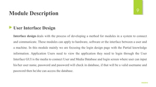 Module Description
 User Interface Design
Interface design deals with the process of developing a method for modules in a system to connect 
and communicate. These modules can apply to hardware, software or the interface between a user and 
a machine. In this module mainly we are focusing the login design page with the Partial knowledge 
information. Application  Users  need  to  view  the  application  they  need  to  login  through  the  User 
Interface GUI is the media to connect User and Media Database and login screen where user can input 
his/her user name, password and password will check in database, if that will be a valid username and 
password then he/she can access the database.
9/5/2016
9
 