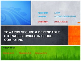 PLATFORM    : JAVA
                              DOMAIN      : CLOUD COMPUTING

                              Guided By   : Mr.P.N.Renjith




 TOWARDS SECURE & DEPENDABLE
 STORAGE SERVICES IN CLOUD
 COMPUTING

PRESENTED BY

Rahid.A.K      Naabih.C.S   Manoj.K.S
 