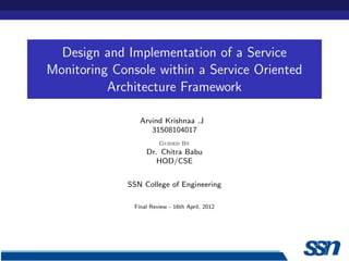 Design and Implementation of a Service
Monitoring Console within a Service Oriented
          Architecture Framework

                 Arvind Krishnaa .J
                    31508104017
                        Guided By
                   Dr. Chitra Babu
                      HOD/CSE


             SSN College of Engineering

               Final Review - 16th April, 2012
 