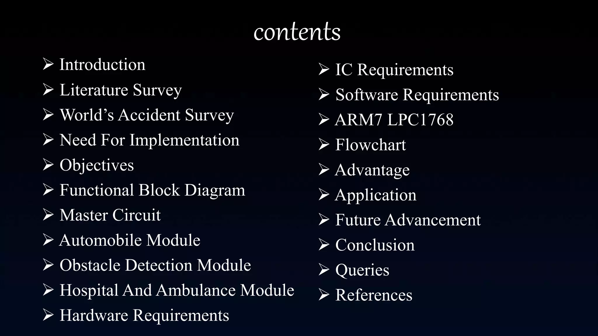 contents
 Introduction
 Literature Survey
 World’s Accident Survey
 Need For Implementation
 Objectives
 Functional Block Diagram
 Master Circuit
 Automobile Module
 Obstacle Detection Module
 Hospital And Ambulance Module
 Hardware Requirements
 IC Requirements
 Software Requirements
 ARM7 LPC1768
 Flowchart
 Advantage
 Application
 Future Advancement
 Conclusion
 Queries
 References
 