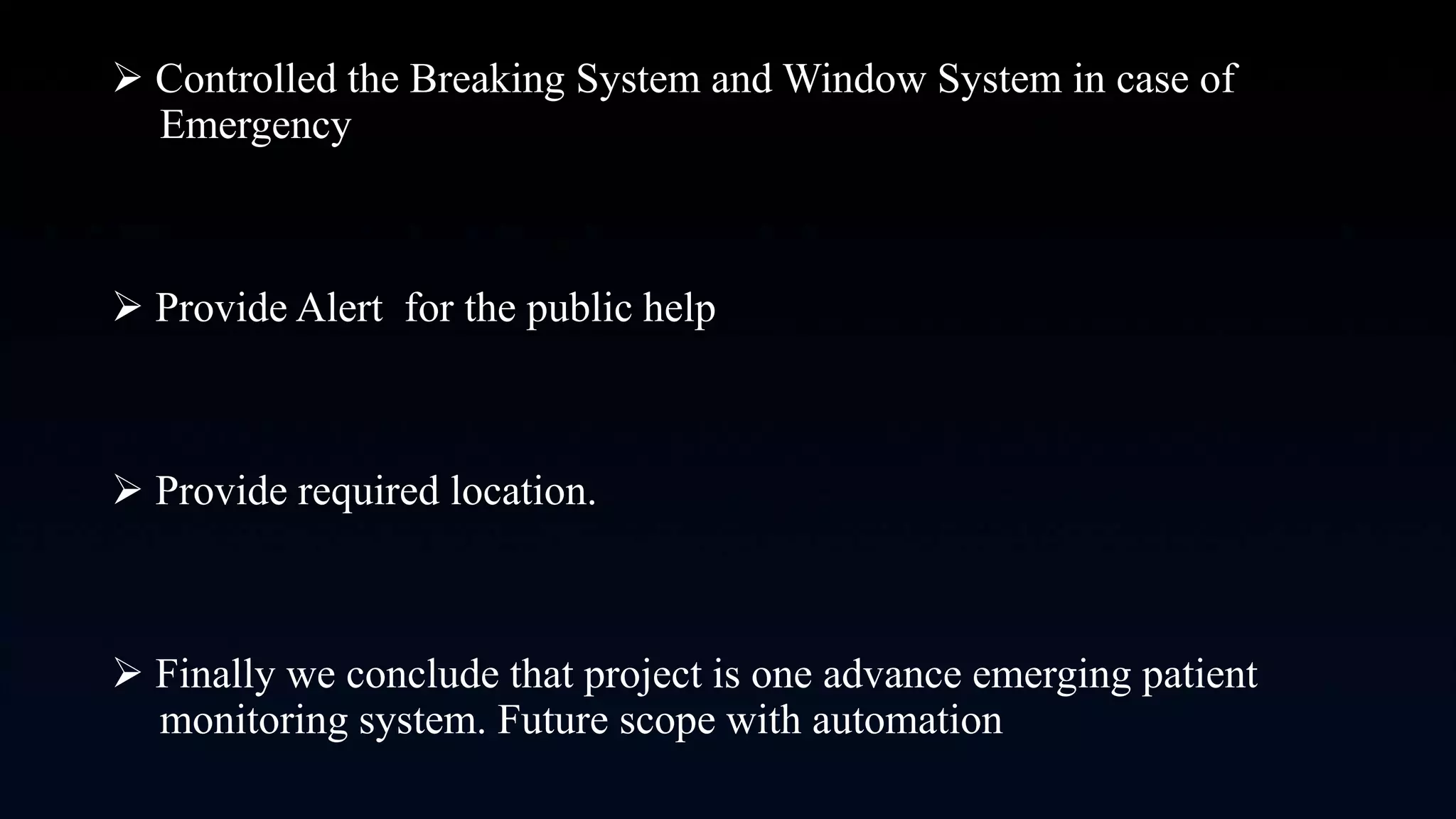  Controlled the Breaking System and Window System in case of
Emergency
 Provide Alert for the public help
 Provide required location.
 Finally we conclude that project is one advance emerging patient
monitoring system. Future scope with automation
 