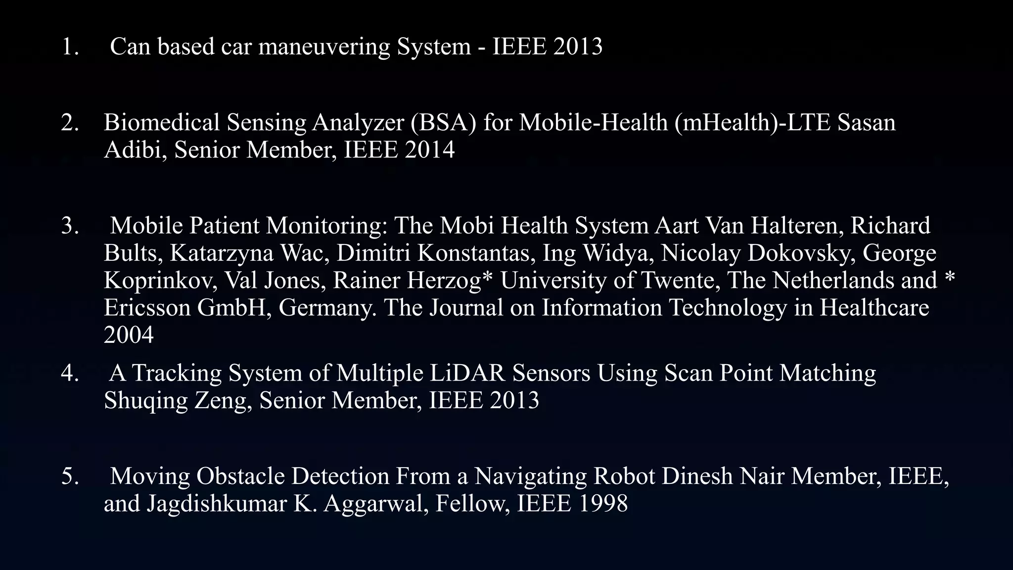 1. Can based car maneuvering System - IEEE 2013
2. Biomedical Sensing Analyzer (BSA) for Mobile-Health (mHealth)-LTE Sasan
Adibi, Senior Member, IEEE 2014
3. Mobile Patient Monitoring: The Mobi Health System Aart Van Halteren, Richard
Bults, Katarzyna Wac, Dimitri Konstantas, Ing Widya, Nicolay Dokovsky, George
Koprinkov, Val Jones, Rainer Herzog* University of Twente, The Netherlands and *
Ericsson GmbH, Germany. The Journal on Information Technology in Healthcare
2004
4. A Tracking System of Multiple LiDAR Sensors Using Scan Point Matching
Shuqing Zeng, Senior Member, IEEE 2013
5. Moving Obstacle Detection From a Navigating Robot Dinesh Nair Member, IEEE,
and Jagdishkumar K. Aggarwal, Fellow, IEEE 1998
 
