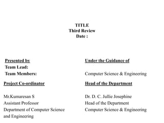 TITLE
Third Review
Date :
Presented by
Team Lead:
Team Members:
Project Co-ordinator
Mr.Kumaresan S
Assistant Professor
Department of Computer Science
and Engineering
Under the Guidance of
Computer Science & Engineering
Head of the Department
Dr. D. C. Jullie Josephine
Head of the Department
Computer Science & Engineering
 