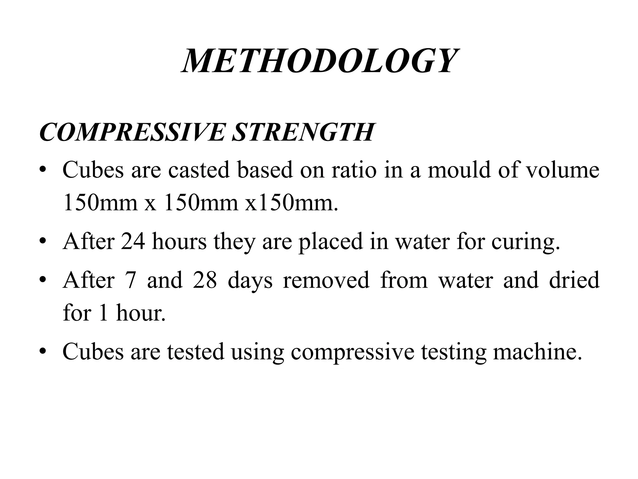 METHODOLOGY
COMPRESSIVE STRENGTH
• Cubes are casted based on ratio in a mould of volume
150mm x 150mm x150mm.
• After 24 hours they are placed in water for curing.
• After 7 and 28 days removed from water and dried
for 1 hour.
• Cubes are tested using compressive testing machine.
 